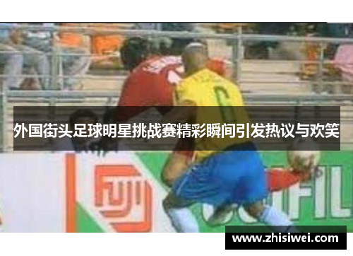 外国街头足球明星挑战赛精彩瞬间引发热议与欢笑