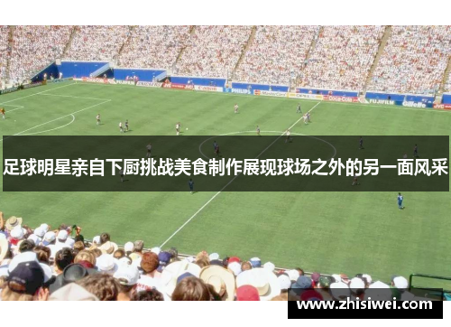 足球明星亲自下厨挑战美食制作展现球场之外的另一面风采