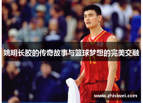 姚明长胶的传奇故事与篮球梦想的完美交融