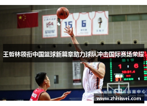 王哲林领衔中国篮球新篇章助力球队冲击国际赛场荣耀